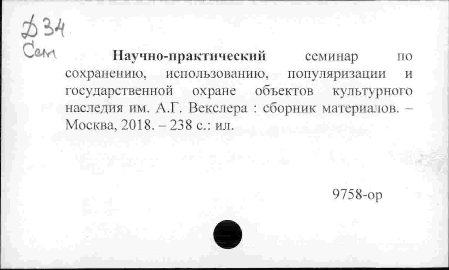 ﻿Сам
Научно-практический
семинар по
сохранению, использованию, популяризации и государственной охране объектов культурного наследия им. А.Г. Векслера : сборник материалов. -Москва, 2018. - 238 с.: ил.
9758-ор